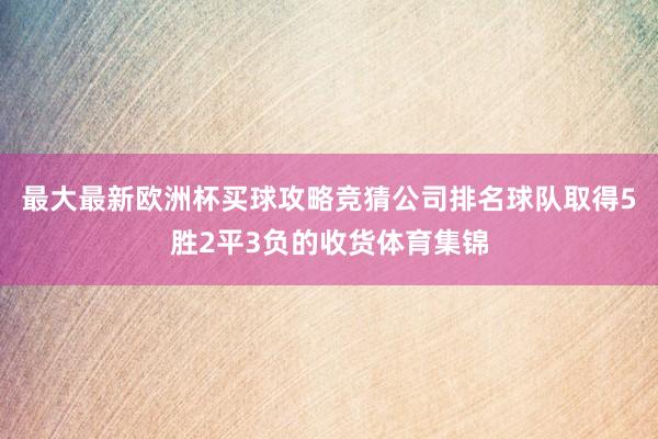 最大最新欧洲杯买球攻略竞猜公司排名球队取得5胜2平3负的收货体育集锦