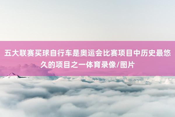五大联赛买球自行车是奥运会比赛项目中历史最悠久的项目之一体育录像/图片