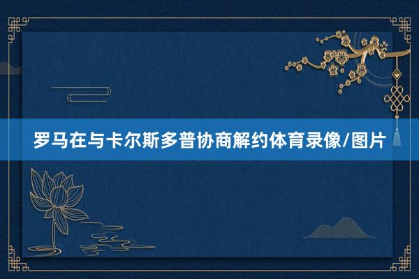 罗马在与卡尔斯多普协商解约体育录像/图片