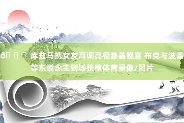 😎库兹马携女友高调亮相慈善晚宴 布克与波普等东说念主到场扶植体育录像/图片