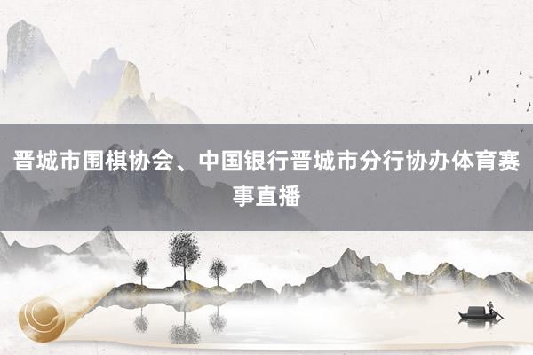 晋城市围棋协会、中国银行晋城市分行协办体育赛事直播