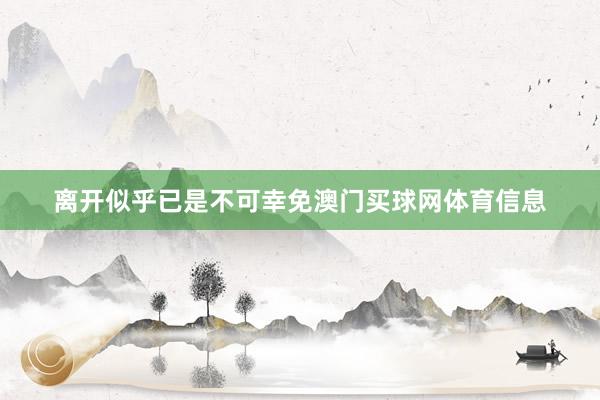 离开似乎已是不可幸免澳门买球网体育信息