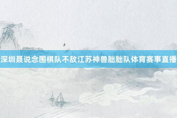深圳聂说念围棋队不敌江苏神兽朏朏队体育赛事直播