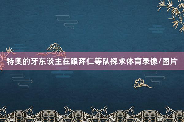特奥的牙东谈主在跟拜仁等队探求体育录像/图片